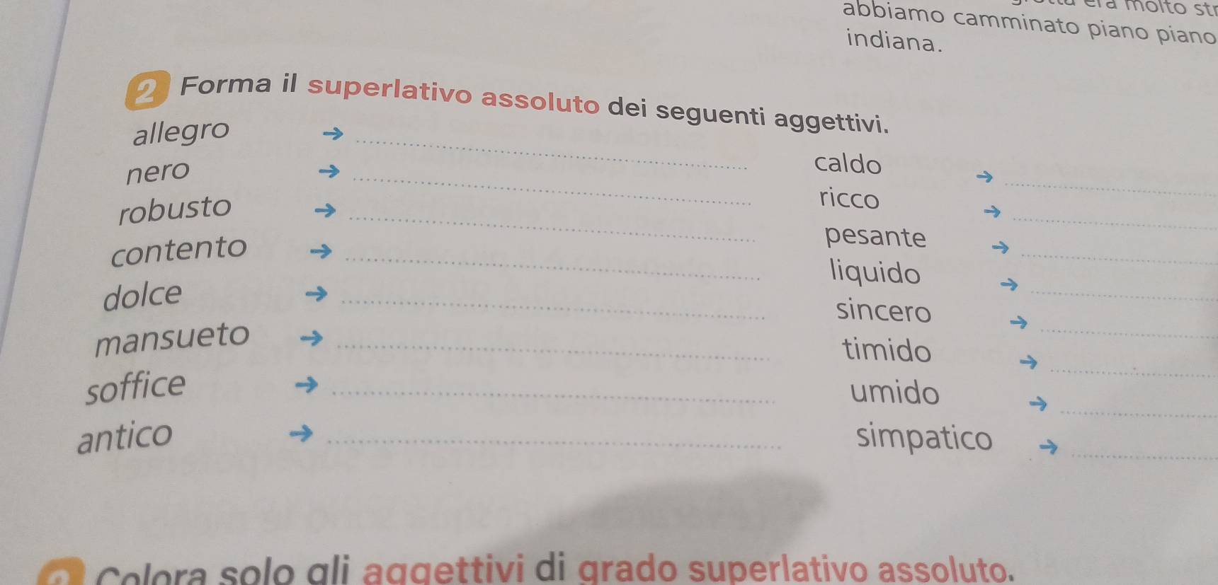 a éra molto str 
abbiamo camminato piano piano 
indiana. 
_ 
2 Forma il superlativo assoluto dei seguenti aggettivi. 
allegro 
_ 
nero 
_ 
caldo 
_ 
robusto 
_ 
ricco 
contento_ 
_ 
pesante 
_ 
liquido 
dolce 
_sincero 
_ 
mansueto_ 
timido 
_ 
_ 
soffice _umido 
antico _simpatico_ 
Colora solo gli aggettivi di grado superlativo assoluto.