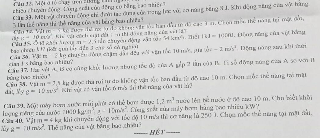 Một ô tổ chạy tren đường nàn ngi
chiều chuyển động. Công suất của động cơ bằng bao nhiêu?
Câu 33. Một vật chuyển động chi dưới tác dụng của trọng lực với cơ năng bằng 8 J. Khi động năng của vật bằng
3 lần thế năng thì thế năng của vật bằng bao nhiêu?
Câu 34. Vật m=5kg được thả rơi tự do không vận tốc ban đầu từ độ cao 3 m. Chọn mốc thế năng tại mặt đất,
lầy g=10m/s^2 Khi vật cách mặt đất 1 m thì động năng của vật là?
Câu 35. Ô tô khổi lượng m=2,5 tần chuyển động vận tốc 54 km/h. Biết 1kJ=1000J. Động năng của vật bằng
bao nhiêu kJ? (kết quả lấy đến 3 chữ số có nghĩa)
Câu 36. Vật m=2kg chuyển động chậm dần đều với vận tốc 10 m/s, gia tốc -2m/s^2.  Động năng sau khi thời
gian 1 s bằng bao nhiêu?
Câu 37. Hai vật A, B có cùng khối lượng nhưng tốc độ của A gấp 2 lần của B. Tỉ số động năng của A so với B
bằng bao nhiêu?
Câu 38. Vật m=2,5 kg được thả rơi tự do không vận tốc ban dầu từ độ cao 10 m. Chọn mốc thế năng tại mặt
đất, lấy g=10m/s^2. Khi vật có vận tốc 6 m/s thì thể năng của vật là?
Câu 39. Một máy bơm nước mỗi phút có thể bơm được 1,2m^3 nước lên bề nước ở độ cao 10 m. Cho biết khối
lượng riêng của nước 1000kg/m^3,g=10m/s^2. Công suất của máy bơm bằng bao nhiêu kW?
Câu 40. Vật m=4k g khi chuyển động với tốc độ 10 m/s thì cơ năng là 250 J. Chọn mốc thế năng tại mặt đất,
lấy g=10m/s^2. Thể năng của vật bằng bao nhiêu?
_HÉT_