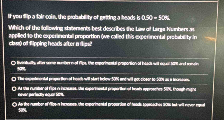 If you flip a fair coin, the probability of getting a heads is 0.50=50%. 
Which of the following statements best describes the Law of Large Numbers as
applied to the experimental proportion (we called this experimental probability in
class) of flipping heads after n flips?
Eventually, after some number n of flips, the experimental proportion of heads will equal 50% and remain
50%.
The experimental proportion of heads will start below 50% and will get closer to 50% as n increases.
As the number of flips n increases, the experimental proportion of heads approaches 50%, though might
never perfectly equal 50%.
As the number of flips n increases, the experimental proportion of heads approaches 50% but will never equal
50%.