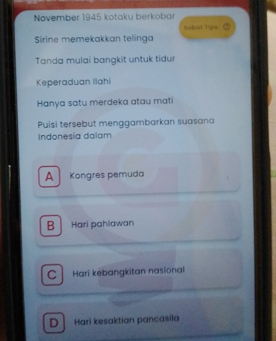 November 1945 kotaku berkobar
Sobat Tips
Sirine memekakkan telinga
Tanda mulai bangkit untuk tidur
Keperaduan Ilahi
Hanya satu merdeka atau mati
Puisi tersebut menggambarkan suasana
Indonesia dalam
A Kongres pemuda
B Hari pahlawan
C Hari kebangkitan nasional
D Hari kesaktian pancasila