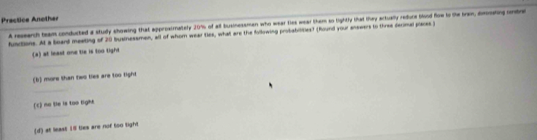 Practice Another 
A resarch team conducted a study showing that approximately 20% of all businessmen who wear ties wear them so tightly that they actually reduce blood flow to the bran, dmodig entre 
functions. At a board meeting of 20 businessmen, all of whom wear ties, what are the following probabilities? (Round your answers to three decimal places.) 
(a) at least one tie is too tight 
_ 
(b) more than two ties are too tight 
_ 
(c) no tle is too tight. 
_ 
(d) at least 15 ties are nof too tight