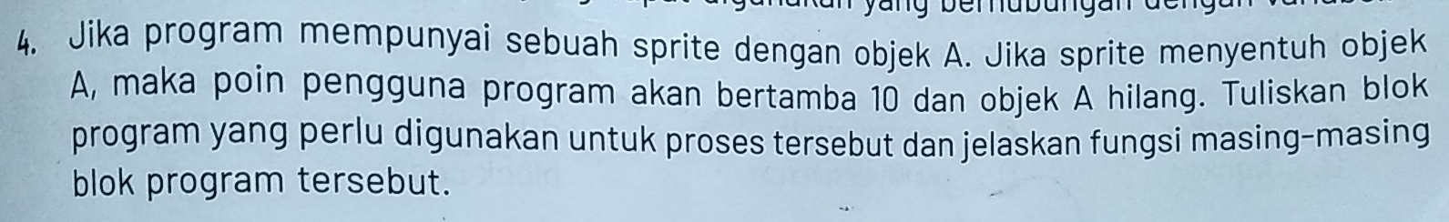 Jika program mempunyai sebuah sprite dengan objek A. Jika sprite menyentuh objek 
A, maka poin pengguna program akan bertamba 10 dan objek A hilang. Tuliskan blok 
program yang perlu digunakan untuk proses tersebut dan jelaskan fungsi masing-masing 
blok program tersebut.