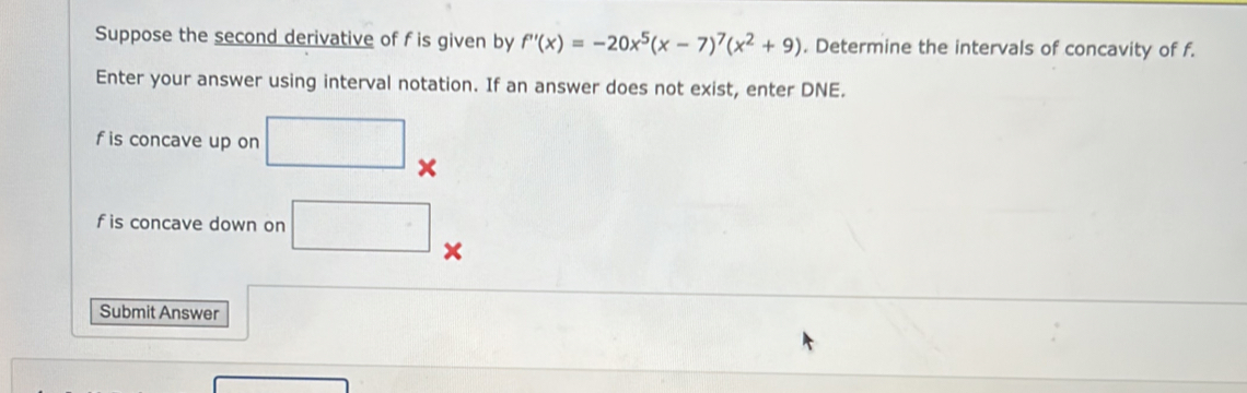 Suppose the second derivative of f is given by f'(x)=-20x^5(x-7)^7(x^2+9). Determine the intervals of concavity of f. 
Enter your answer using interval notation. If an answer does not exist, enter DNE.
f is concave up on □ x
f is concave down on □
Submit Answer