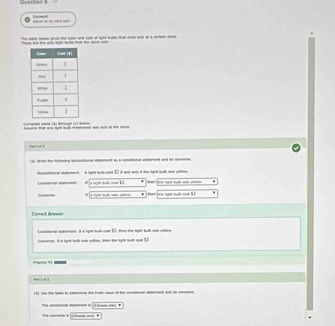 Correst Move on to next part
The table below gives the cosor and cost of light bulbs that woe cold at a certain store.
These ard the onry light bubs that the store said
Campliate parts (a) through (c) below
Assume that any light bulb mentioned was sold at the store.
Pan 1 of 3
(a). Write the follmming biconditional statement as a conditional statoment and its converse.
ticonditional statement: A light bulb cost $3 if and only if the light bulb was yellow,
Consitional statement I a light bulb cost $3. ' then the kght bulb was vellow '
Cotverse If is light bulb was yellow. than the lght bulb cone $3
Correct Answer
Consltional statement: If a light bulb cost $3, then the light bulb was yellow.
Converse: If a light bulb was yellom, then the light bulb cost $3
Progess 13
Pert 2 of 3
(b) Lise the table to defermine the truth volue of the conditional statement and its converse.
The comaisonal statomont is [(Choose one) 1
The comarse i4 |(Choose one) ▼