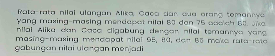 Rata-rata nilai ulangan Alika, Caca dan dua orang temannya 
yang masing-masing mendapat nilai 80 dan 75 adalah 80. Jika 
nilai Alika dan Caca digabung dengan nilai temannya yang 
masing-masing mendapat nilai 95, 80, dan 85 maka rata-rata 
gabungan nilai ulangan menjadi