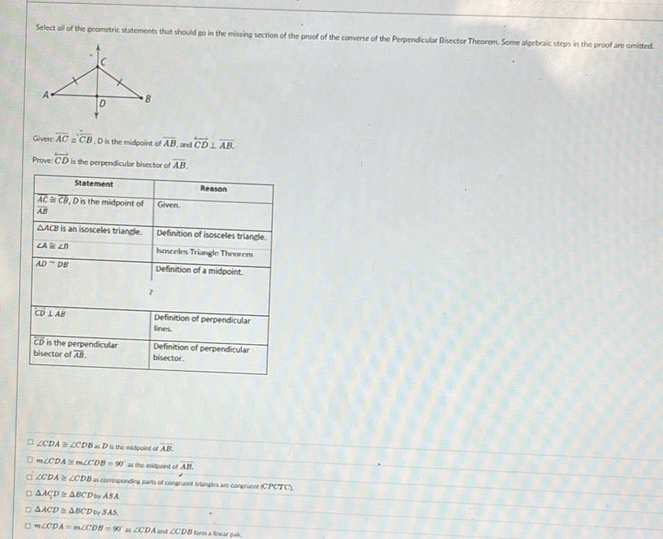 Select all of the geometric statements that should go in the missing section of the proof of the converse of the Perpendicular Disector Theorem. Some algebraic steps in the proof are omitted. 
Given: overline AC≌ overline CB , D is the midpoint of overline AB , and overleftrightarrow CD⊥ overline AB. 
Prove: overleftrightarrow CD is the perpendicular bisector of overline AB. 
Statement Reason
overline AC≌ overline CB , D is the midpoint of Given
overline AB
△ ACB is an isosceles triangle. Definition of isosceles triangle.
∠ A≌ ∠ B Isosceles Triangle Theorem
AD^(sim)DB Definition of a midpoint 
?
overline CD⊥ overline AB Definition of perpendicular 
lines.
widehat CD is the perpendicular Definition of perpendicular 
bisector of overline AB. bisector.
∠ CDA≌ ∠ CDBasD is the midpoint of overline AB.
m∠ CDA≌ m∠ CDB=90° as the midpoint of overline AB,
∠ CDA≌ ∠ CDB as corresponding parts of congruent triangles are congruent (CPCTC).
△ ACD≌ △ BCDbyASA.
△ ACD≌ △ BCDbySAS.
m∠ CDA=m∠ CDB=90°≌ ∠ CDA and ∠ CDB form a linear pair.