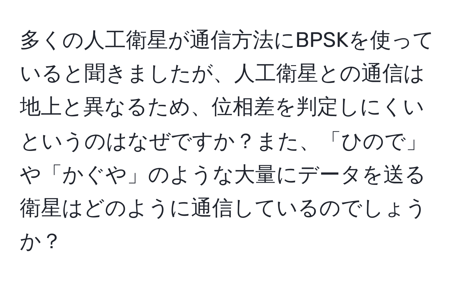 多くの人工衛星が通信方法にBPSKを使っていると聞きましたが、人工衛星との通信は地上と異なるため、位相差を判定しにくいというのはなぜですか？また、「ひので」や「かぐや」のような大量にデータを送る衛星はどのように通信しているのでしょうか？