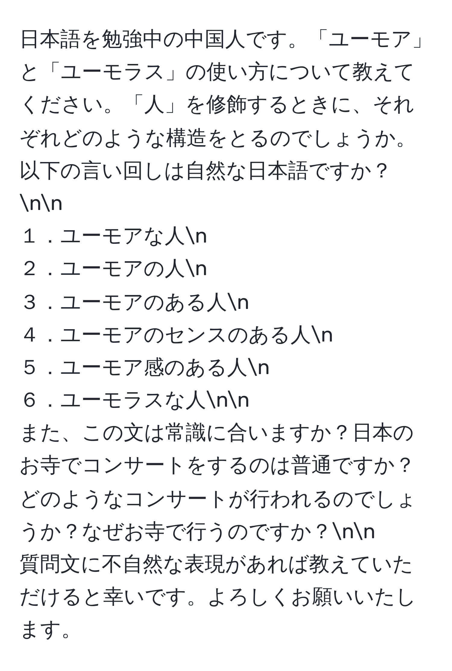 日本語を勉強中の中国人です。「ユーモア」と「ユーモラス」の使い方について教えてください。「人」を修飾するときに、それぞれどのような構造をとるのでしょうか。以下の言い回しは自然な日本語ですか？nn
１．ユーモアな人n
２．ユーモアの人n
３．ユーモアのある人n
４．ユーモアのセンスのある人n
５．ユーモア感のある人n
６．ユーモラスな人nn
また、この文は常識に合いますか？日本のお寺でコンサートをするのは普通ですか？どのようなコンサートが行われるのでしょうか？なぜお寺で行うのですか？nn
質問文に不自然な表現があれば教えていただけると幸いです。よろしくお願いいたします。