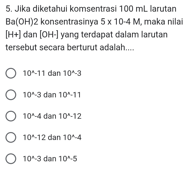 Jika diketahui komsentrasi 100 mL larutan
Ba(OH )2 konsentrasinya 5* 10-4M , maka nilai
[H+] dan [OH-] yang terdapat dalam larutan
tersebut secara berturut adalah....
10^(wedge)-11 dan 10^(wedge)-3
10^(wedge)-3 dan 10^(wedge)-11
10^(wedge)-4 dan 10^(wedge)-12
10^(wedge)-12 dan 10^(wedge)-4
10^(wedge)-3 dan 10^(wedge)-5