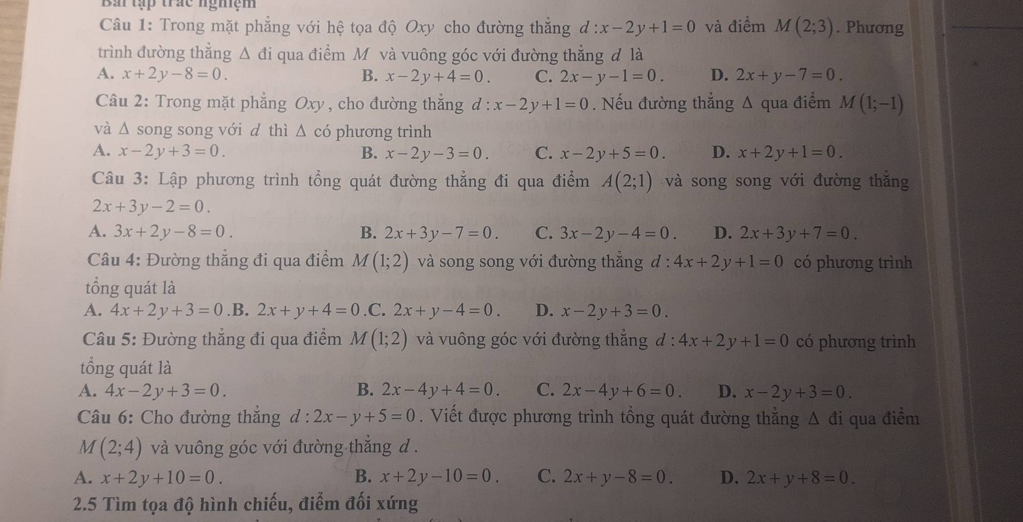 Bái tập trác nghiệm
Câu 1: Trong mặt phẳng với hệ tọa độ Oxy cho đường thẳng d:x-2y+1=0 và điểm M(2;3). Phương
trình đường thẳng Δ đi qua điểm M và vuông góc với đường thẳng đ là
A. x+2y-8=0. B. x-2y+4=0. C. 2x-y-1=0. D. 2x+y-7=0.
Câu 2: Trong mặt phẳng Oxy , cho đường thẳng d : x-2y+1=0. Nếu đường thẳng A qua điểm M(1;-1)
và △ s song song với d thì Δ có phương trình
A. x-2y+3=0. B. x-2y-3=0. C. x-2y+5=0. D. x+2y+1=0.
Câu 3: Lập phương trình tổng quát đường thẳng đi qua điểm A(2;1) và song song với đường thăng
2x+3y-2=0.
A. 3x+2y-8=0. B. 2x+3y-7=0. C. 3x-2y-4=0. D. 2x+3y+7=0.
Câu 4: Đường thẳng đi qua điểm M(1;2) và song song với đường thẳng đ : 4x+2y+1=0 có phương trình
tổng quát là
A. 4x+2y+3=0 .B. 2x+y+4=0 .C. 2x+y-4=0. D. x-2y+3=0.
Câu 5: Đường thẳng đi qua điểm M(1;2) và vuông góc với đường thẳng d : 4x+2y+1=0 có phương trình
tổng quát là
A. 4x-2y+3=0. B. 2x-4y+4=0. C. 2x-4y+6=0. D. x-2y+3=0.
Câu 6: Cho đường thẳng d:2x-y+5=0. Viết được phương trình tổng quát đường thẳng Δ đi qua điểm
M (2;4) và vuông góc với đường thẳng d .
A. x+2y+10=0. B. x+2y-10=0. C. 2x+y-8=0. D. 2x+y+8=0.
2.5 Tìm tọa độ hình chiếu, điểm đối xứng