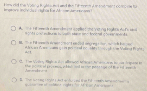 How did the Voting Rights Act and the Fifteenth Amendment combine to
improve individual rights for African Americans?
A. The Fifteenth Amendment applied the Voting Rights Act's ciw
rights protections to both state and feceral governments.
B. The Fifteenth Arnendment ended segregation, which helped
African Americans gain political equality through the Voting Rights
Act.
C. The Voting Rights Act allowed African Americans to participate in
the political process, which led to the passage of the Fifteenth
Amendment
D. The Voting Rights Act enforced the Fifteenth Amendment's
guarantee of political rights for African Americans.