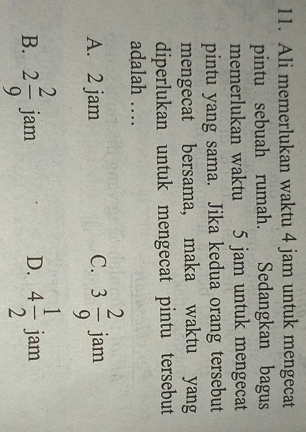 Ali memerlukan waktu 4 jam untuk mengecat
pintu sebuah rumah. Sedangkan bagus
memerlukan waktu 5 jam untuk mengecat
pintu yang sama. Jika kedua orang tersebut
mengecat bersama, maka waktu yang
diperlukan untuk mengecat pintu tersebut
adalah …
C. 3 2/9 
A. 2 jam jam
B. 2 2/9  jam D. 4 1/2  jam