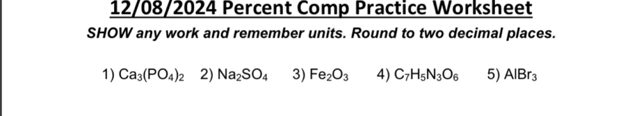 12/08/2024 Percent Comp Practice Worksheet 
SHOW any work and remember units. Round to two decimal places. 
1) Ca_3(PO_4)_2 2) Na_2SO_4 3) Fe_2O_3 4) C_7H_5N_3O_6 5) AlBr_3