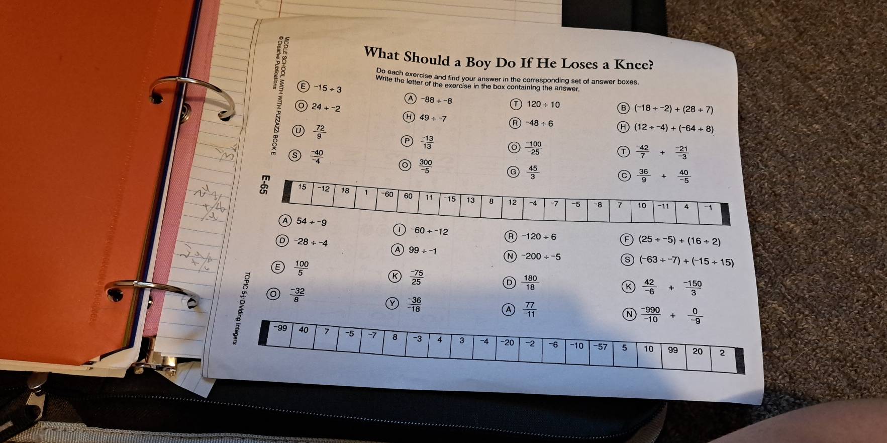 What Should a Boy Do If He Loses a Knee?
Do each exercise and find your answer in the corresponding set of answer boxes.
Write the letter of the exercise in the box containing the answer.
E -15++3
A -88/ -8
24/ -2
120/ 10
B (-18/^-2)+(28+7)
H 49/ -7
 72/9 
R -48/ 6
(12/ -4)+(-64/ 8)
 (-13)/13 
 (-40)/-4 
 (-100)/-25 
 (-42)/7 + (-21)/-3 
 300/-5 
G  45/3 
 36/9 + 40/-5 
60/^-12
D -28/ -4
R -120/ 6
F (25/ -5)+(16/ 2)
A 99/ -1
N -200/ -5
 100/5 
s (-63/ -7)+(-15/ 15)
K  (-75)/25 
D  180/18 
 (-32)/8 
K  42/-6 + (-150)/3 
Y  (-36)/-18 
Ⓐ  77/-11 
N  (-990)/-10 + 0/-9 