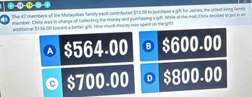 The 47 members of the Matayabas family each contributed $12.00 to purchase a gift for James, the oldest living family
member. Chris was in charge of collecting the money and purchasing a gift. While at the mall, Chris decided to put in an
additional $136.00 toward a better gift. How much money was spent on the gift?
A $564.00 Ⓑ $600.00
0 $700.00 D $800.00