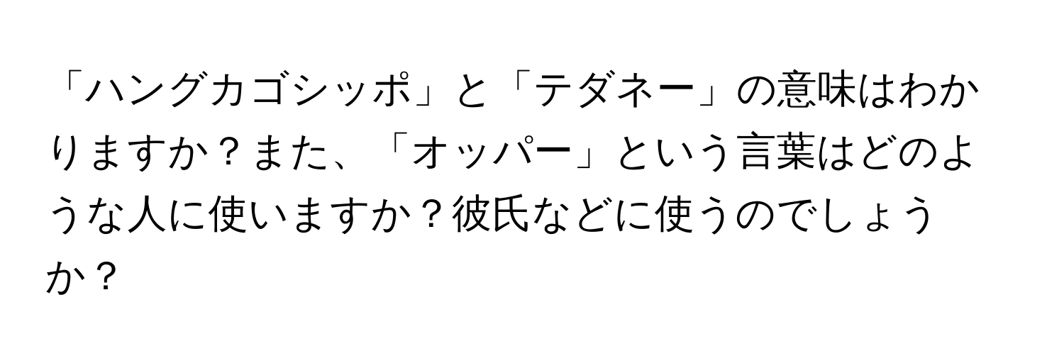 「ハングカゴシッポ」と「テダネー」の意味はわかりますか？また、「オッパー」という言葉はどのような人に使いますか？彼氏などに使うのでしょうか？