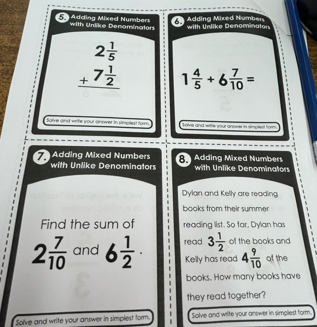 Adding Mixed Numbers Adding Mixed Numbers 
with Unlike Denominators with Unlike Denominators
beginarrayr 2 1/5  +7 1/2  hline endarray
1 4/5 +6 7/10 =
Solve and write your answer in simplest form. Solve and write your answer in simplest form. 
7 Adding Mixed Numbers 8. Adding Mixed Numbers 
with Unlike Denominators with Unlike Denominators 
Dylan and Kelly are reading 
books from their summer 
Find the sum of reading list. So far, Dylan has
2 7/10  and 6 1/2 ·
read 3 1/2  of the books and 
Kelly has read 4 9/10  of the 
books. How many books have 
they read together? 
Solve and write your answer in simplest form. Solve and write your answer in simplest form.