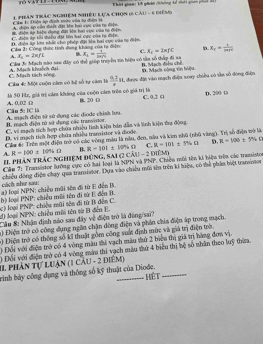 Tô Vật lI - Công nghệ
Thời gian: 15 phút (không kể thời gian phát đe)
1. phÀN tRÁC NGHIệM NhIÈU Lựa chọN (6 cÂU - 6 điÊM)
Câu 1: Điện áp định mức của tụ điện là
A. điện áp cần thiết đặt lên hai cực của tụ điện.
B. điện áp hiệu dụng đặt lên hai cực của tụ điện.
C. điện áp tối thiểu đặt lên hai cực của tụ điện.
D. điện áp lớn nhất cho phép đặt lên hai cực của tụ điện.
Câu 2: Công thức tính dung kháng của tụ điện:
C. X_C=2π fC
D. X_C= 1/2π fC 
A. X_L=2π fL
B. X_L= 1/2π fL 
Câu 3: Mạch nào sau đây có thể giúp truyền tín hiệu có tần số thấp đi xa
A. Mạch khuếch đại. B. Mạch điều chế.
D. Mạch cộng tín hiệu.
C. Mạch tách sóng.
Câu 4: Một cuộn cảm có hệ số tự cảm là  (0,2)/π  H , được đặt vào mạch điện xoay chiều có tần số dòng điện
là 50 Hz, giá trị cảm kháng của cuộn cảm trên có giá trị là
D. 200 Ω
A. 0,02 Ω B. 20 Ω C. 0,2 Ω
Câu 5:IC là
A. mạch điện tử sử dụng các diode chỉnh lưu.
B. mạch điện tử sử dụng các transistor.
C. vi mạch tích hợp chứa nhiều linh kiện bán dẫn và linh kiện thụ động.
D. vi mạch tích hợp chứa nhiều transistor và diode.
Câu 6: Trên một điện trở có các vòng màu là nâu, đen, nâu và kim nhũ (nhũ vàng). Trị số điện trở là
A. R=100± 10% Omega B. R=101± 10% Omega C. R=101± 5% Omega D. R=100± 5%
Ω
II. PHÀN TRÁC NGHIỆM ĐÚNG, SAI (2Chat AU-2 ĐIÊM)
Câu 7: Transistor lưỡng cực có hai loại là NPN và PNP. Chiều mũi tên kí hiệu trên các transistor
chiều dòng điện chạy qua transistor. Dựa vào chiều mũi tên trên kí hiệu, có thể phân biệt transistor
cách như sau:
a) loại NPN: chiều mũi tên đi từ E đến B.
b) loại PNP: chiều mũi tên đi từ E đến B.
c) loại PNP: chiều mũi tên đi từ B đến C.
d) loại NPN: chiều mũi tên từ B đến E.
Câu 8: Nhận định nào sau đây về điện trở là đúng/sai?
a) Điện trở có công dụng ngăn chặn dòng điện và phân chia điện áp trong mạch.
0) Điện trở có thông số kĩ thuật gồm công suất định mức và giá trị điện trở.
) Đối với điện trở có 4 vòng màu thì vạch màu thứ 2 biểu thị giá trị hàng đơn vị.
) Đối với điện trở có 4 vòng màu thì vạch màu thứ 4 biểu thị hệ số nhân theo luỹ thừa.
II. phầN Tự LUẠN (1 CÂU - 2 đIÊM)
rình bày công dụng và thông số kỹ thuật của Diode.
HÉT