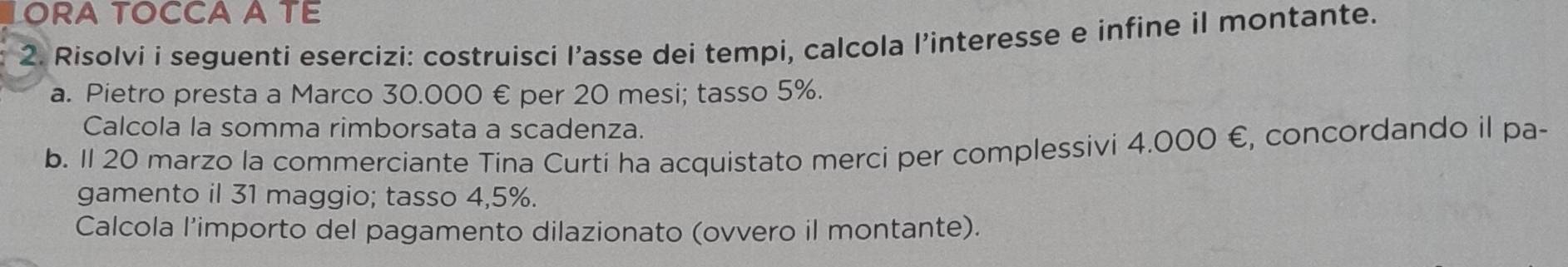 ORA TOCCA A TE 
2. Risolvi i seguenti esercizi: costruisci l’asse dei tempi, calcola l’interesse e infine il montante. 
a. Pietro presta a Marco 30.000 € per 20 mesi; tasso 5%. 
Calcola la somma rimborsata a scadenza. 
b. 1l 20 marzo la commerciante Tina Curti ha acquistato merci per complessivi 4.000 €, concordando il pa- 
gamento il 31 maggio; tasso 4,5%. 
Calcola l'importo del pagamento dilazionato (ovvero il montante).