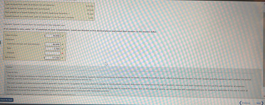 Cash received from sales of products not yet delivered 
Cash paid for expenses (except rent and interest) 40,000
Rent prepaid on a leased building for 18 months beginning December 1 45,000
Prepaid interest on a bank loan, paid on December 31 for the next 3 months 5,000
If an amount is zero, enter "O". If required, in your computations, round any division to five decimal places and round final answers to the nearest dollar
70,000
Rent 
Interest +
27,500
The tax law requires taxpayers to report taxable income using the method of accounting regularly used by the taxpayer in keeping his or her books, provided the method clearly reflects the taxpayer's income. The cash receipts and disbursements (cash) method, the accrual 
method, and the hybrid method are accounting methods specifically recognized in the tax law 
The cash receipts and disbursements method generally results in the recognition of income when it is actually or constructively received; deductions are recognized in the year of payment. However, cash-basis taxpayers may not use the cash method for all expenses 
The accrual method of accounting requires that income be recognized when (1) all events have occurred which fix the right to receive the income, and (2) the amount of income can be estimated with reasonable accuracy. An expense is deductible in the year in which a 
events have occurred that determine a liability exists and the amount can be estimated with reasonable accuracy 
For this problem adiuctments are renuired for the rent and prenaid interest 
Check Mv W 
Previous