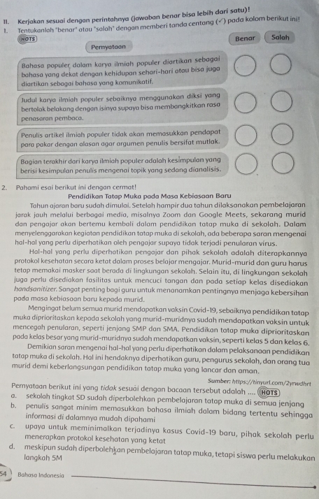 Kerjakan sesuai dengan perintahnya (jawaban benar bisa lebih darí satu)!
1. Tentukanlah "benar" atou "salah" dengan memberi tanda centang (√ ) pada kolom berikut ini!
HOTS Benar Salah
Pernyataon
Bahasa populer dalam karya ilmiah populer diartikan sebagai
bahasa yang dekat dengan kehidupan sehari-hari atau bisa juga
diartikan sebagai bahasa yang komunikatif.
Judul karya ilmiah populer sebaiknya menggunakan diksi yang
bertolak belakang dengan isinya supaya bisa membangkitkan rasa
penasaran pembaca.
Penulis artikel ilmiah populer tidak akan memasukkan pendapat
para pakar dengan alasan agar argumen penulis bersifat mutlak.
Bagian terakhir dari karya ilmiah populer adalah kesimpulan yang
berisi kesimpulan penulis mengenai topik yang sedang dianalisis.
2. Pahami esai berikut ini dengan cermat!
Pendidikan Tatap Muka pada Masa Kebiasaan Baru
Tahun ajaran baru sudaḥ dimulai. Setelaḥ hampir dua tahun dilaksanakan pembelajaran
jarak jauh melalui berbagai media, misalnya Zoom dan Google Meets, sekarang murid
dan pengajar akan bertemu kembali dalam pendidikan tatap muka di sekolah. Dalam
menyelenggarakan kegiatan pendidikan tatap muka di sekolah, ada beberapa saran mengenai
hal-hal yang perlu diperhatikan oleh pengajar supaya tidak terjadi penularan virus.
Hal-hal yang perlu diperhatikan pengajar dan pihak sekolah adalah diterapkannya
protokol kesehatan secara ketat dalam proses belajar mengajar. Murid-murid dan guru harus
tetap memakai masker saat berada di lingkungan sekolah. Selain itu, di lingkungan sekolah
juga perlu disediakan fasilitas untuk mencuci tangan dan pada setiap kelas disediakan
handsanitizer. Sangat penting bagi guru untuk menanamkan pentingnya menjaga kebersihan
pada masa kebiasaan baru kepada murid.
Mengingat belum semua murid mendapatkan vaksin Covid-19, sebaiknya pendidikan tatap
muka diprioritaskan kepada sekolah yang murid-muridnya sudah mendapatkan vaksin untuk
mencegah penularan, seperti jenjang SMP dan SMA. Pendidikan tatap muka diprioritaskan
pada kelas besar yang murid-muridnya sudah mendapatkan vaksin, seperti kelas 5 dan kelas 6.
Demikian saran mengenai hal-hal yang perlu diperhatikan dalam pelaksanaan pendidikan
tatap muka di sekolah. Hal ini hendaknya diperhatikan guru, pengurus sekolah, dan orang tua
murid demi keberlangsungan pendidikan tatap muka yang lancar dan aman.
Sumber: https://tinyurl.com/2yrwdhr
Pernyataan berikut ini yang tidak sesuai dengan bacaan tersebut adalah .... HOTS
a. sekolah tingkat SD sudah diperbolehkan pembelajaran tatap muka di semua jenjang
b. penulis sangat minim memasukkan bahasa ilmiah dalam bidang tertentu sehingga
informasi di dalamnya mudah dipahami
c. upaya untuk meminimalkan terjadinya kasus Covid-19 baru, pihak sekolah perlu
menerapkan protokol kesehatan yang ketat
d. meskipun sudah diperbolehkan pembelajaran tatap muka, tetapi siswa perlu melakukan
langkah 5M
54 Bahaso Indonesia