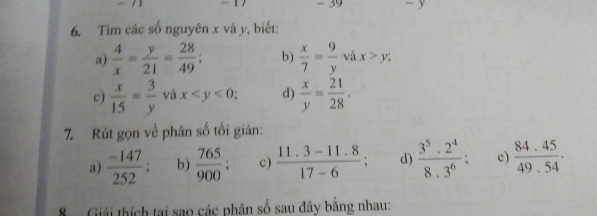 Tim các số nguyên x và y, biết: 
a)  4/x = y/21 = 28/49 ; b)  x/7 = 9/y  và x>y; 
c)  x/15 = 3/y  và x ; d)  x/y = 21/28 . 
7. Rút gọn về phân số tối giản: 
a)  (-147)/252 ; b)  765/900  c)  (11.3-11.8)/17-6 ; d)  3^5· 2^4/8· 3^6 ; e)  (84.45)/49.54 . 
Giải thích tại sao các phân số sau đây bằng nhau: