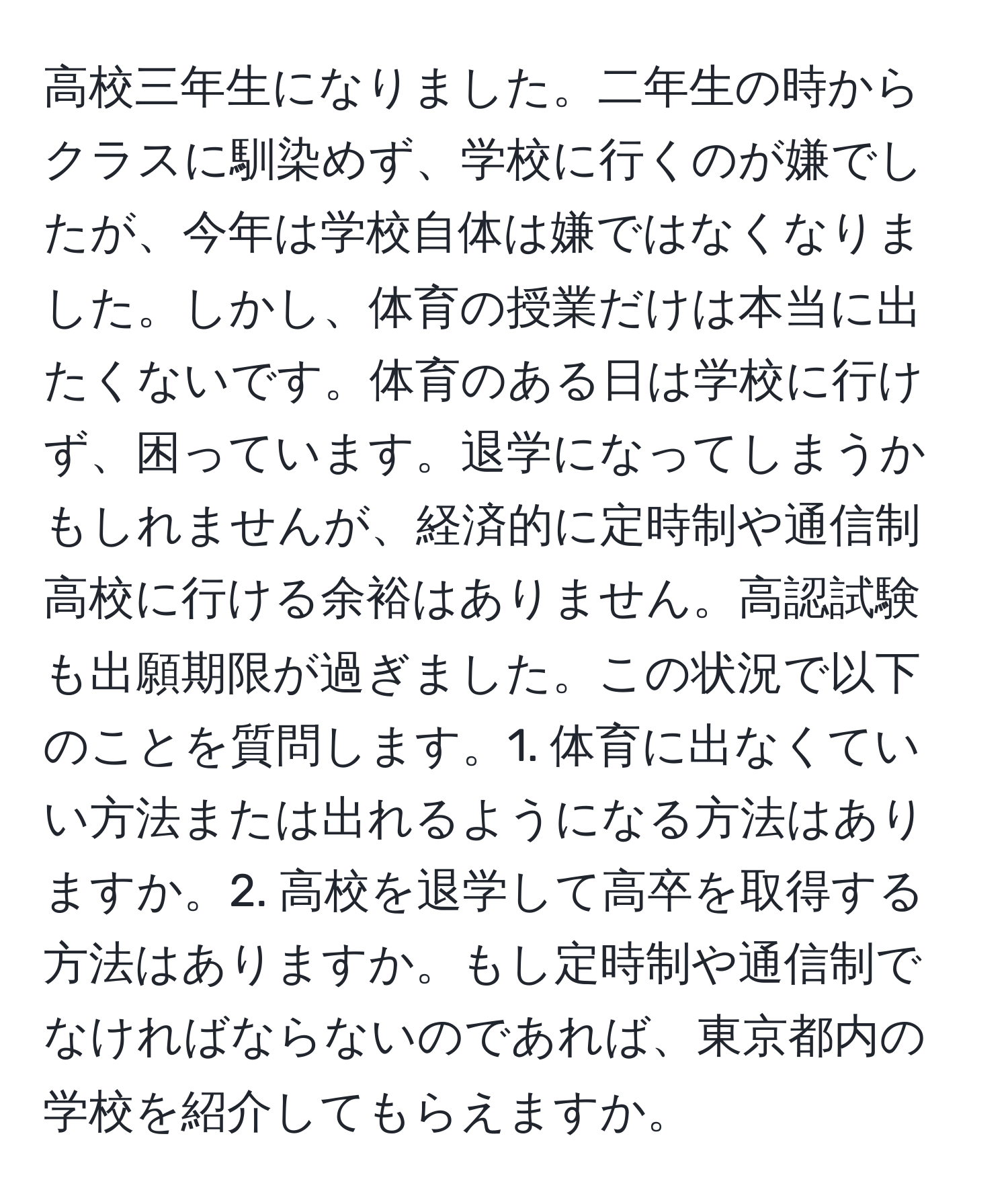 高校三年生になりました。二年生の時からクラスに馴染めず、学校に行くのが嫌でしたが、今年は学校自体は嫌ではなくなりました。しかし、体育の授業だけは本当に出たくないです。体育のある日は学校に行けず、困っています。退学になってしまうかもしれませんが、経済的に定時制や通信制高校に行ける余裕はありません。高認試験も出願期限が過ぎました。この状況で以下のことを質問します。1. 体育に出なくていい方法または出れるようになる方法はありますか。2. 高校を退学して高卒を取得する方法はありますか。もし定時制や通信制でなければならないのであれば、東京都内の学校を紹介してもらえますか。