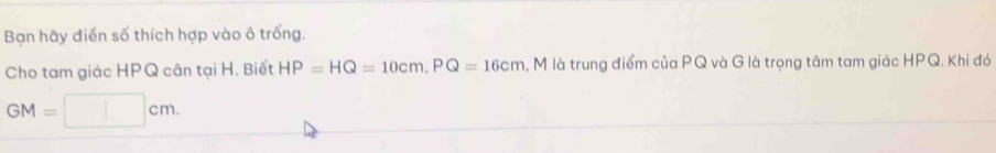 Bạn hãy điển số thích hợp vào ô trống. 
Cho tam giác HPQ cân tại H. Biết HP=HQ=10cm, PQ=16cm l, M là trung điểm của PQ và G là trọng tâm tam giác HPQ. Khi đó
GM=□ cm.