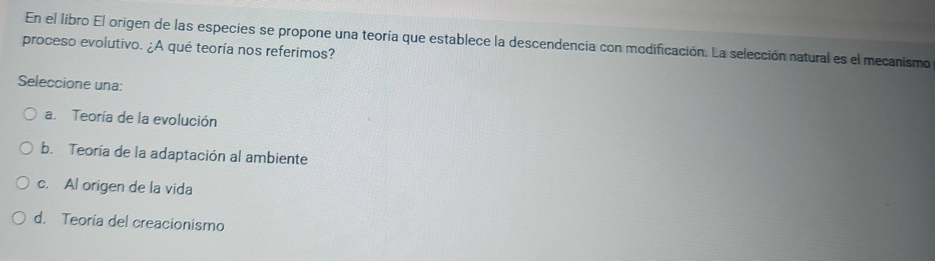 En el libro El origen de las especies se propone una teoría que establece la descendencia con modificación. La selección natural es el mecanismo
proceso evolutivo. ¿A qué teoría nos referimos?
Seleccione una:
a. Teoría de la evolución
b. Teoría de la adaptación al ambiente
c. Al origen de la vida
d. Teoría del creacionismo