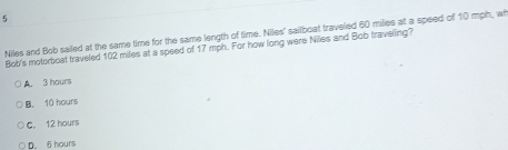 Niles and Bob sailed at the same time for the same length of time. Niles' sailboat traveled 60 miles at a speed of 10 mph, wh
Bob's motorboat traveled 102 miles at a speed of 17 mph. For how long were Niles and Bob traveling?
A. 3 hours
B. 10 hours
C. 12 hours
D. 6 hours