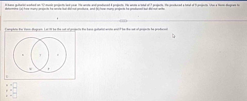 A bass guitarist worked on 12 music projects last year. He wrote and produced 4 projects. He wrote a total of 7 projects. He produced a total of 9 projects. Use a Venn diagram to 
determine (a) how many projects he wrote but did not produce, and (b) how many projects he produced but did not write. 
Complete the Venn diagram. Let W be the set of projects the bass guitarist wrote and P be the set of projects he produced
x=□
y=□
z=□