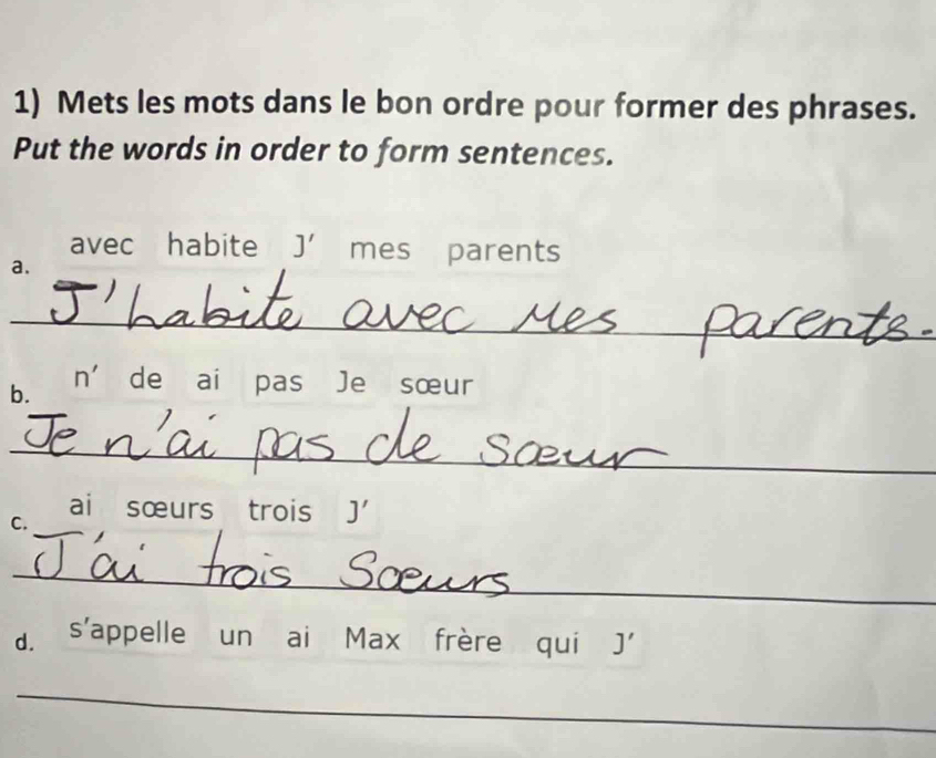 Mets les mots dans le bon ordre pour former des phrases. 
Put the words in order to form sentences. 
avec habite J' mes parents 
a. 
_ 
n' 
b. de ai pas Je sœur 
_ 
ai sœurs trois J'
C._ 
_ 
d. s'appelle un ai Max frère qui J' 
_