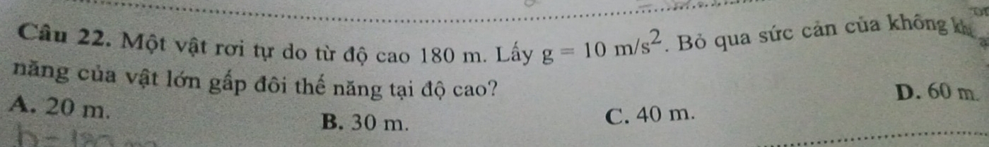 Một vật rơi tự do từ độ cao 180 m. Lấy g=10m/s^2. Bỏ qua sức cản của không ka
năng của vật lớn gấp đôi thế năng tại độ cao?
D. 60 m.
A. 20 m.
B. 30 m.
C. 40 m.