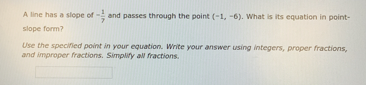 A line has a slope of - 1/7  and passes through the point (-1,-6). What is its equation in point- 
slope form? 
Use the specified point in your equation. Write your answer using integers, proper fractions, 
and improper fractions. Simplify all fractions.
x_1+x_2+·s +x_n