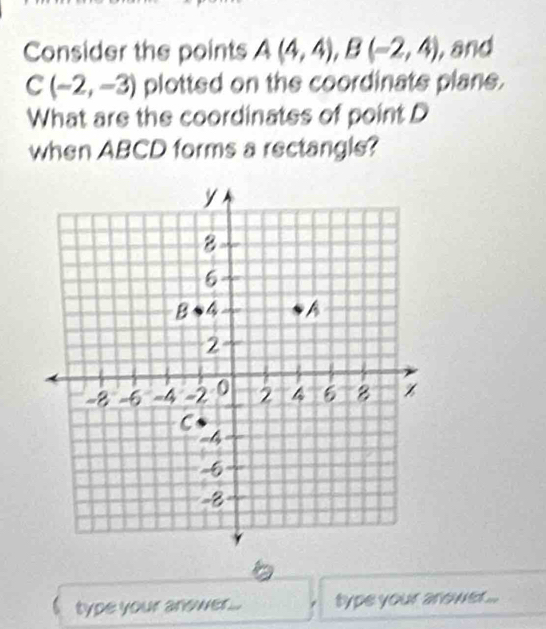 Consider the points A(4,4), B(-2,4) , and
C(-2,-3) plotted on the coordinate plane. 
What are the coordinates of point D
when ABCD forms a rectangle? 
type your answer. type your arower ...