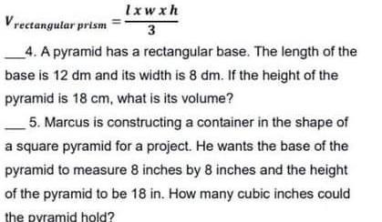 Vrectangular prism = lxwxh/3 
_4. A pyramid has a rectangular base. The length of the 
base is 12 dm and its width is 8 dm. If the height of the 
pyramid is 18 cm, what is its volume? 
_5. Marcus is constructing a container in the shape of 
a square pyramid for a project. He wants the base of the 
pyramid to measure 8 inches by 8 inches and the height 
of the pyramid to be 18 in. How many cubic inches could 
the ovramid hold?