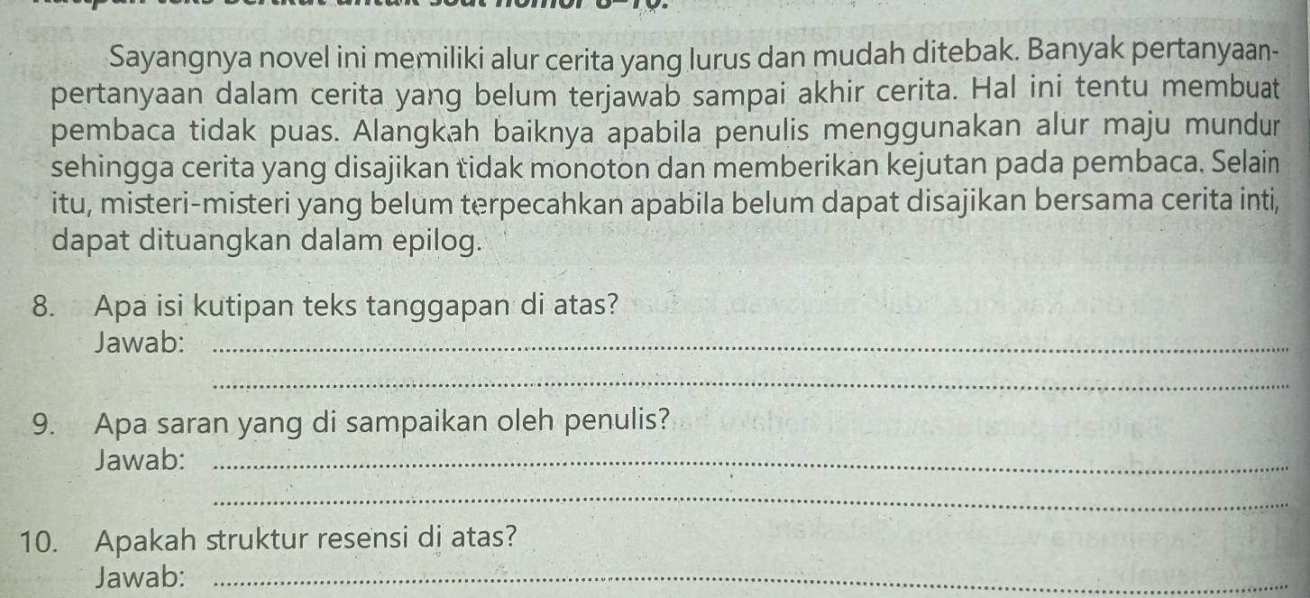 Sayangnya novel ini memiliki alur cerita yang lurus dan mudah ditebak. Banyak pertanyaan- 
pertanyaan dalam cerita yang belum terjawab sampai akhir cerita. Hal ini tentu membuat 
pembaca tidak puas. Alangkah baiknya apabila penulis menggunakan alur maju mundur 
sehingga cerita yang disajikan tidak monoton dan memberikan kejutan pada pembaca. Selain 
itu, misteri-misteri yang belum terpecahkan apabila belum dapat disajikan bersama cerita inti, 
dapat dituangkan dalam epilog. 
8. Apa isi kutipan teks tanggapan di atas? 
Jawab:_ 
_ 
9. Apa saran yang di sampaikan oleh penulis? 
Jawab:_ 
_ 
10. Apakah struktur resensi di atas? 
Jawab:_