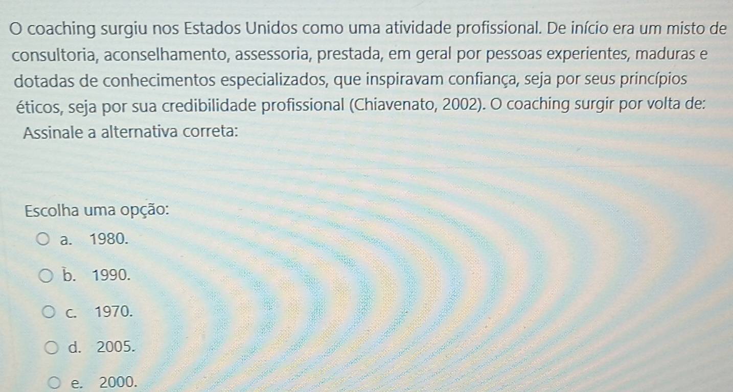 coaching surgiu nos Estados Unidos como uma atividade profissional. De início era um misto de
consultoria, aconselhamento, assessoria, prestada, em geral por pessoas experientes, maduras e
dotadas de conhecimentos especializados, que inspiravam confiança, seja por seus princípios
éticos, seja por sua credibilidade profissional (Chiavenato, 2002). O coaching surgir por volta de:
Assinale a alternativa correta:
Escolha uma opção:
a. 1980.
b. 1990.
c. 1970.
d. 2005.
e. 2000.