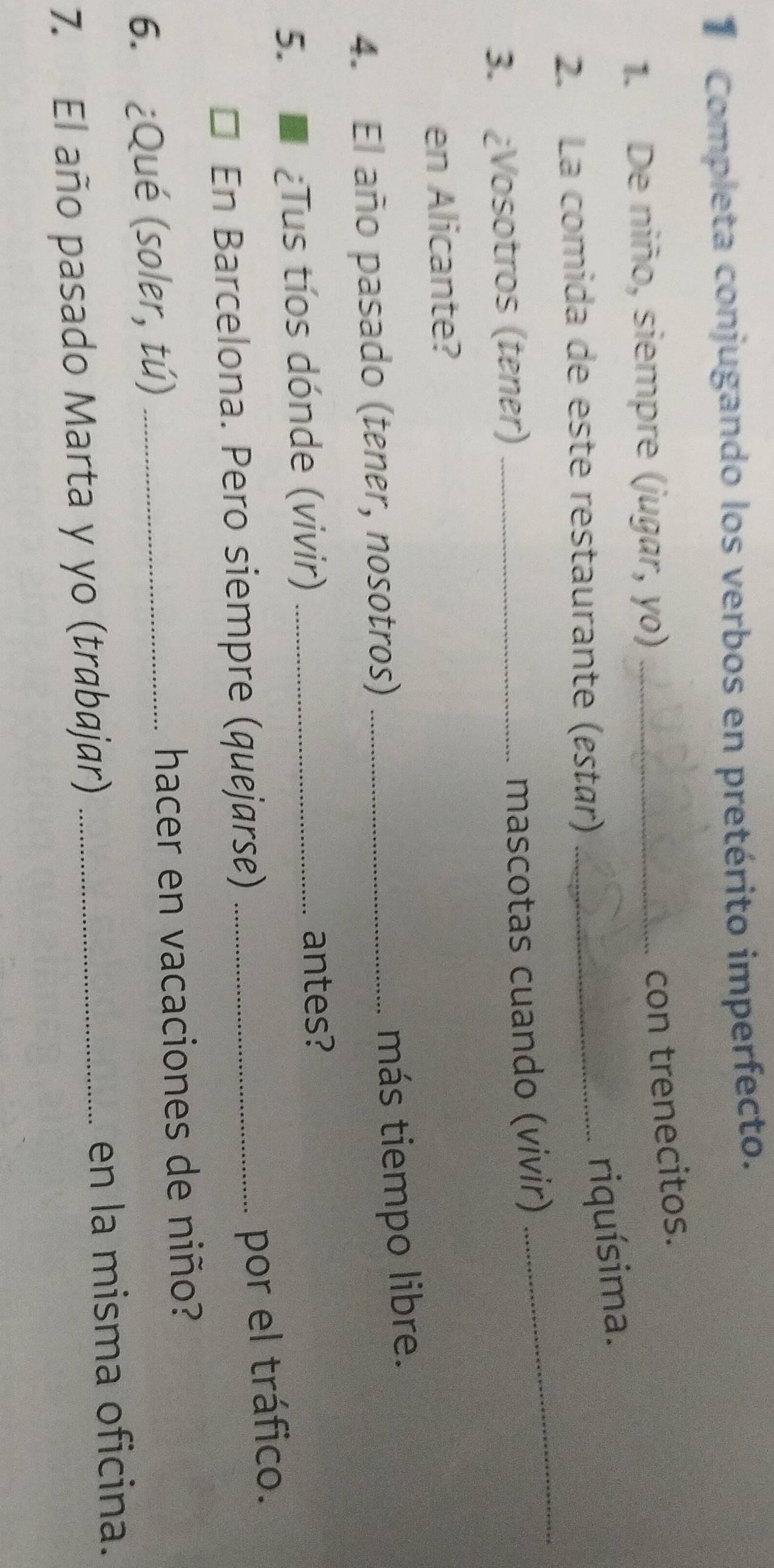 Completa conjugando los verbos en pretérito imperfecto. 
1. De niño, siempre (jugar, yo)_ 
con trenecitos. 
_ 
2. La comida de este restaurante (estar)_ 
riquísima. 
3. ¿Vosotros (tener) _mascotas cuando (vivir) 
en Alicante? 
4. El año pasado (tener, nosotros)_ 
más tiempo libre. 
5. ¿Tus tíos dónde (vivir)_ 
antes? 
En Barcelona. Pero siempre (quejarse)_ 
por el tráfico. 
6. ¿Qué (soler, tú) _hacer en vacaciones de niño? 
7. El año pasado Marta y yo (trabajar) _en la misma oficina.