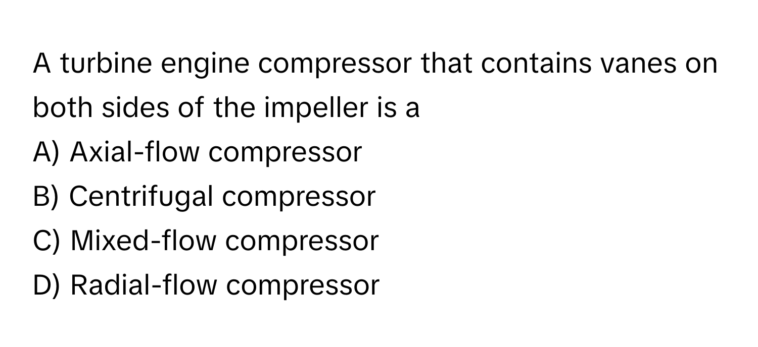 A turbine engine compressor that contains vanes on both sides of the impeller is a
A) Axial-flow compressor 
B) Centrifugal compressor 
C) Mixed-flow compressor 
D) Radial-flow compressor