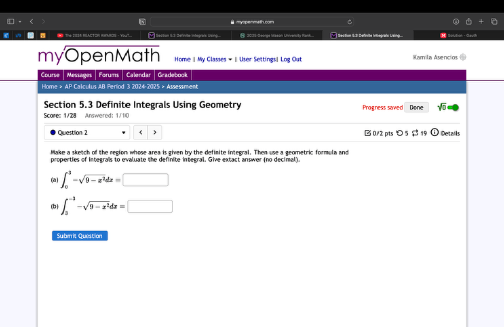 myopenmath.com 
M] Section 5.3 Definite Integrals Using.... 2025 George Mason University Rank.... V| Section 5.3 Definite Integrals Using... * Solution - Gauth 
myOpenMath Home | My Classes ▼ | User Settings|Log Out Kamila Asencios 
Course Messages Forums Calendar Gradebook 
Home > AP Calculus AB Period 3 2024-2025 > Assessment 
Section 5.3 Definite Integrals Using Geometry Progress saved Done sqrt(0)= 
Score: 1/28 Answered: 1/10 
Question 2 ∈t _0^(3-sqrt(9-x^2))dx=□
(b) ∈t _3^((-3)-sqrt(9-x^2))dx=□
Submit Question