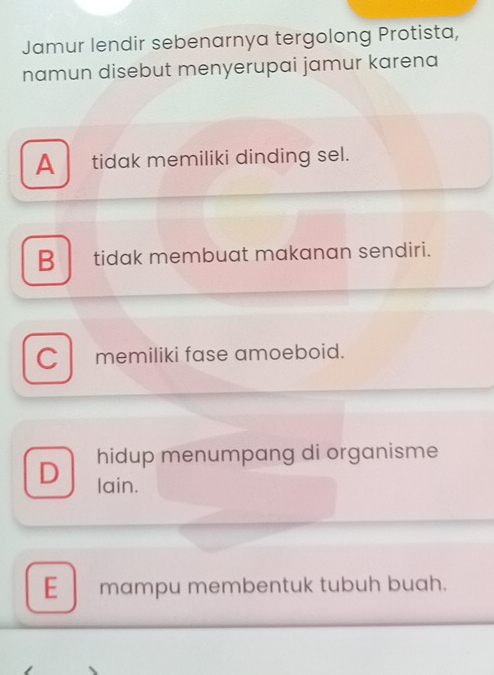 Jamur lendir sebenarnya tergolong Protista,
namun disebut menyerupai jamur karena
A tidak memiliki dinding sel.
B tidak membuat makanan sendiri.
C memiliki fase amoeboid.
hidup menumpang di organisme
D lain.
E mampu membentuk tubuh buah.