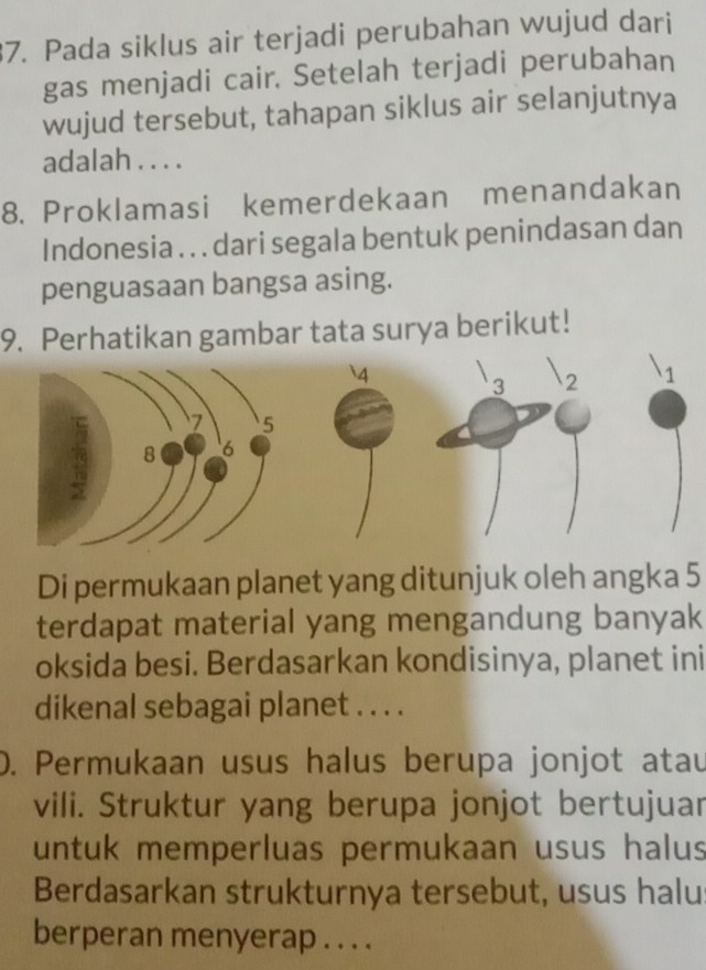 Pada siklus air terjadi perubahan wujud dari 
gas menjadi cair. Setelah terjadi perubahan 
wujud tersebut, tahapan siklus air selanjutnya 
adalah . . . . 
8. Proklamasi kemerdekaan menandakan 
Indonesia . . . dari segala bentuk penindasan dan 
penguasaan bangsa asing. 
9. Perhatikan gambar tata surya berikut! 
Di permukaan planet yang ditunjuk oleh angka 5
terdapat material yang mengandung banyak 
oksida besi. Berdasarkan kondisinya, planet ini 
dikenal sebagai planet . . . . 
D. Permukaan usus halus berupa jonjot atau 
vili. Struktur yang berupa jonjot bertujuar 
untuk memperluas permukaan usus halus 
Berdasarkan strukturnya tersebut, usus halu 
berperan menyerap . . . .