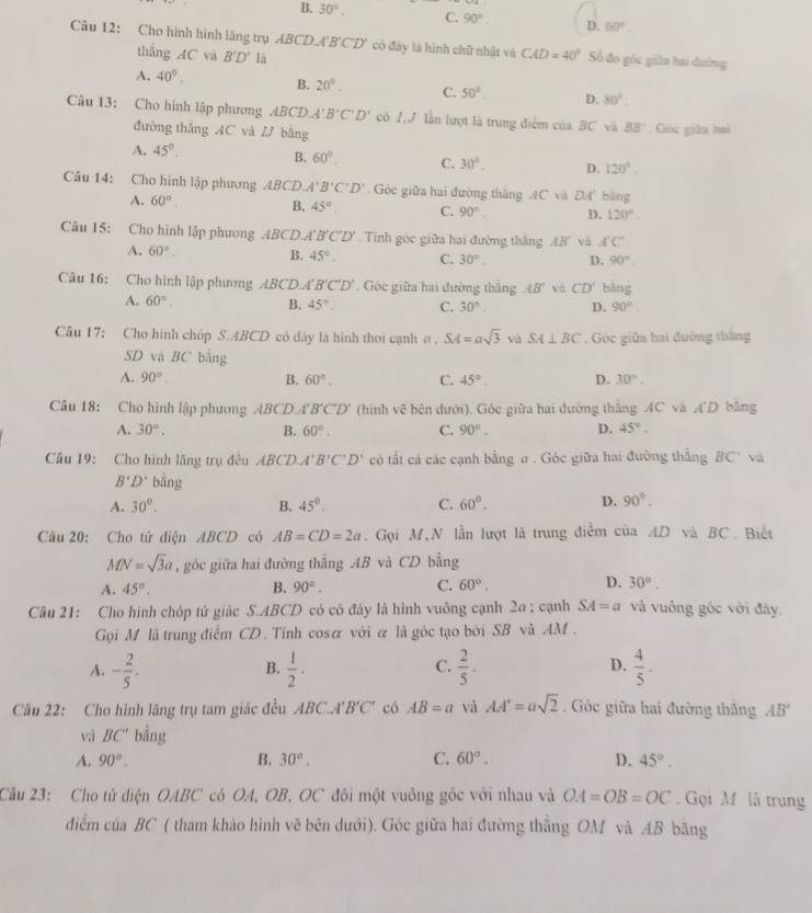 B. 30°. C. 90° D. 60°.
Câu 12: Cho hình hình lăng trụ ABCD. A'B'C'D' có đây là hình chữ nhật và CAD=40° Số đó góc giữa hai đướng
thắng AC và B'D' là
A. 40°. B. 20°. C. 50°. D. 80°.
Câu 13: Cho hình lập phương ABCD.A B'C'D' có 1.J lần lượt là trung điểm của BC và BB Góc giữu hai
đường thǎng AC và / bằng
A. 45°. B. 60°. C. 30°. D. 120°
Câu 14: Cho hình lập phương ABCD A'B'C'D'. Góc giữa hai đường thăng 4C và DA' bằng
A. 60°
B. 45°. C. 90° D. 120°.
Câu 15: Cho hình lập phương ABCD.A B'C'D' Tnh góc giữa hai đường thắng AB và A'C'
A. 60°. B. 45°. C. 30°. D. 90°.
Câu 16: Cho hình lập phương ABCD.A B'C'D'. Góc giữa hai đường thắng AB' và CD' bàng
A. 60°. 45° C. 30°. D. 90°
B.
Câu 17: Cho hình chóp S.ABCD có dây là hình thoi cạnh σ , SA=asqrt(3) và SA⊥ BC. Góc giữa hai đường thắng
SD và BC bằng
A. 90° B. 60°. C. 45° D. 30°.
Câu 18: Cho hình lập phương ABCD A' B'C'D' (hình vệ bên dưới). Góc giữa hai đường thắng AC và A'D bằng
A. 30°. B. 60°. C. 90°. D. 45°.
Cầu 19: Cho hình lăng trụ đều ABCL. A'B'C'D' có tất cá các cạnh bằng # . Góc giữa hai đường thẳng BC' và
B'D' bằng
A. 30°. B. 45°. C. 60°. D. 90°.
Cầu 20: Cho tứ diện ABCD cô AB=CD=2a. Gọi M,N lần lượt là trung điểm của AD và BC. Biết
MN=sqrt(3)a , góc giữa hai đường thắng AB và CD bằng
A. 45°. B. 90°. C. 60°. D. 30°.
Câu 21: Cho hình chóp tứ giác S.ABCD có có đảy là hình vuông cạnh 2a ; cạnh SA=a và vuông góc với đây.
Gọi M là trung điểm CD. Tỉnh cosã với a là gỏc tạo bởi SB và AM .
A. - 2/5 .  1/2 .  2/5 .  4/5 .
B.
C.
D.
Câu 22: Cho hình lãng trụ tam giác đều ABC.A'B'C' có AB=a và AA'=asqrt(2). Góc giữa hai đường thăng AB'
vi BC' bằng
A. 90°. B. 30°. C. 60°. D. 45°.
Câu 23: Cho tử diện OABC có OA, OB, OC đôi một vuông gốc với nhau và OA=OB=OC.  Gọi M là trung
điểm của BC ( tham khảo hình vẽ bên đưới). Góc giữa hai đường thắng OM và AB bãng