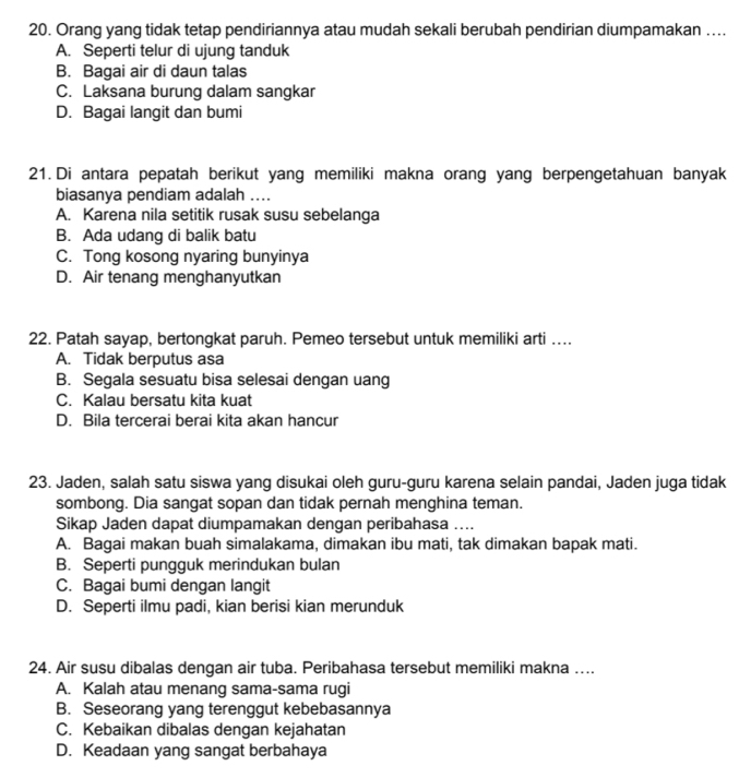 Orang yang tidak tetap pendiriannya atau mudah sekali berubah pendirian diumpamakan …...
A. Seperti telur di ujung tanduk
B. Bagai air di daun talas
C. Laksana burung dalam sangkar
D. Bagai langit dan bumi
21. Di antara pepatah berikut yang memiliki makna orang yang berpengetahuan banyak
biasanya pendiam adalah ....
A. Karena nila setitik rusak susu sebelanga
B. Ada udang di balik batu
C. Tong kosong nyaring bunyinya
D. Air tenang menghanyutkan
22. Patah sayap, bertongkat paruh. Pemeo tersebut untuk memiliki arti …..
A. Tidak berputus asa
B. Segala sesuatu bisa selesai dengan uang
C. Kalau bersatu kita kuat
D. Bila tercerai berai kita akan hancur
23. Jaden, salah satu siswa yang disukai oleh guru-guru karena selain pandai, Jaden juga tidak
sombong. Dia sangat sopan dan tidak pernah menghina teman.
Sikap Jaden dapat diumpamakan dengan peribahasa ....
A. Bagai makan buah simalakama, dimakan ibu mati, tak dimakan bapak mati.
B. Seperti pungguk merindukan bulan
C. Bagai bumi dengan langit
D. Seperti ilmu padi, kian berisi kian merunduk
24. Air susu dibalas dengan air tuba. Peribahasa tersebut memiliki makna …...
A. Kalah atau menang sama-sama rugi
B. Seseorang yang terenggut kebebasannya
C. Kebaikan dibalas dengan kejahatan
D. Keadaan yang sangat berbahaya