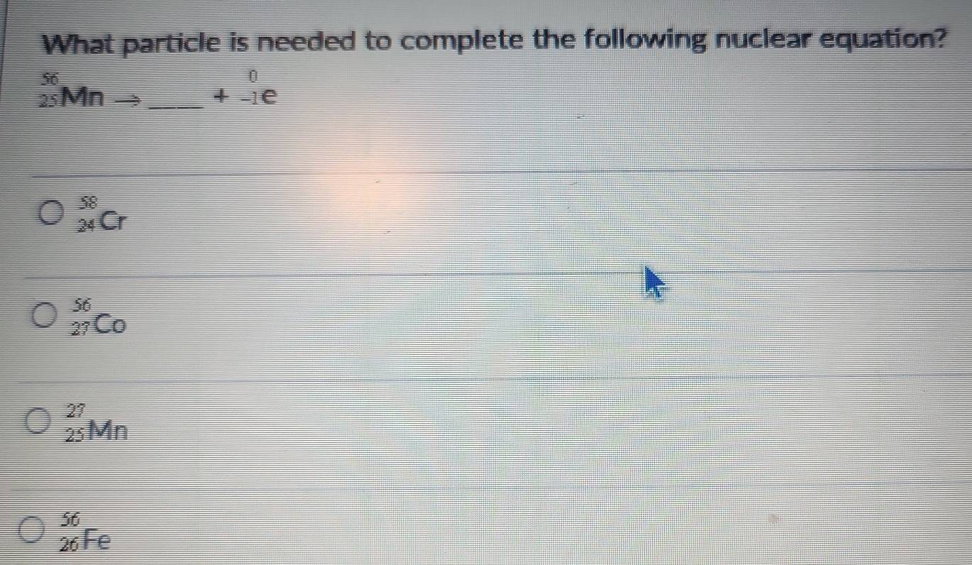 What particle is needed to complete the following nuclear equation?
_(25)^(56)Mnto _ beginarrayr 0 +-1eendarray
_(24)^(58)Cr
_(27)^(56)C_0
_(25)^(27)Mn
beginarrayr 56 26Feendarray