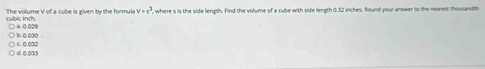 The volume V of a cube is given by the formula V=s^3 , where s is the side length. Find the volume of a cube with side length 0.32 inches. Round your answer to the nearest thousandth
cubic inch.
a. 0.029
b. 0.030
c. 0.032
d. 0.033