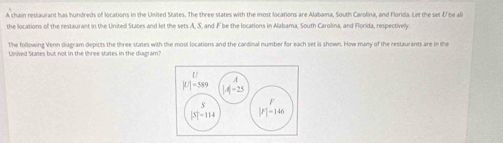 A chain restaurant has hundreds of locations in the United States. The three states with the most locations are Alabama, South Carolina, and Florida. Let the set / be all
the locations of the restaurant in the United States and let the sets A, S, and F be the locations in Alabama, South Carolina, and Florida, respectively.
The following Venn diagram depicts the three states with the most locations and the cardinal number for each set is shown. How many of the restaurants are in the
United States but not in the three states in the diagram?