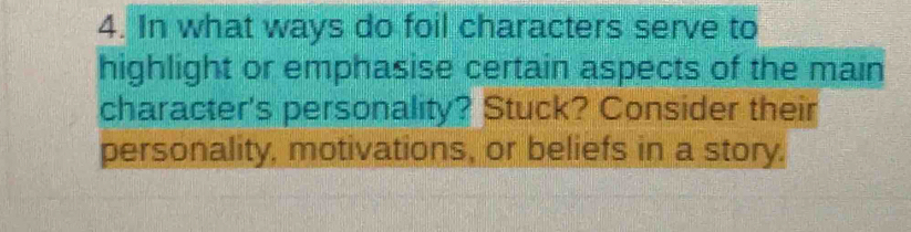 In what ways do foil characters serve to 
highlight or emphasise certain aspects of the main 
character's personality? Stuck? Consider their 
personality, motivations, or beliefs in a story.