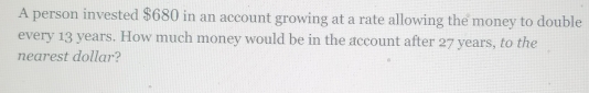 A person invested $680 in an account growing at a rate allowing the money to double
every 13 years. How much money would be in the account after 27 years, to the
nearest dollar?